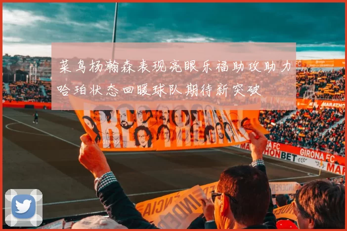 菜鸟杨瀚森表现亮眼乐福助攻助力哈珀状态回暖球队期待新突破