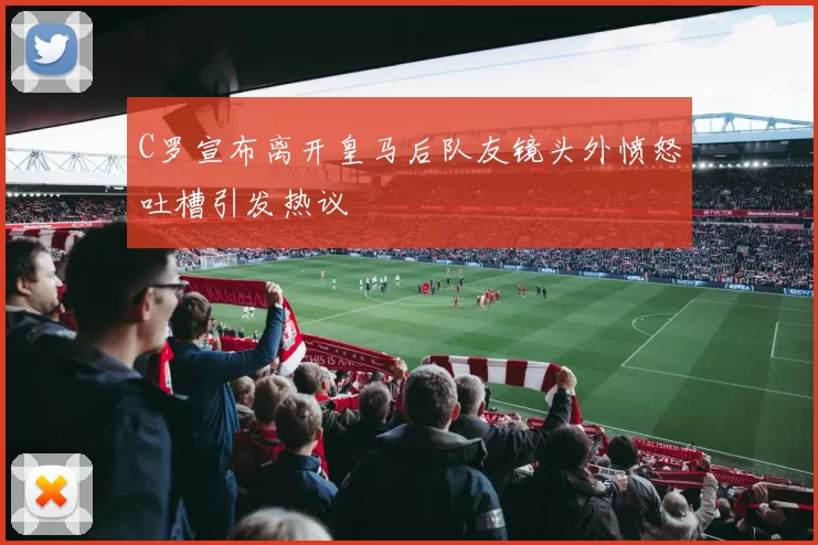 C罗宣布离开皇马后队友镜头外愤怒吐槽引发热议