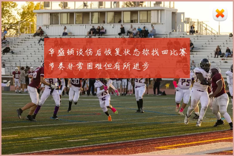 华盛顿谈伤后恢复状态称找回比赛节奏非常困难但有所进步