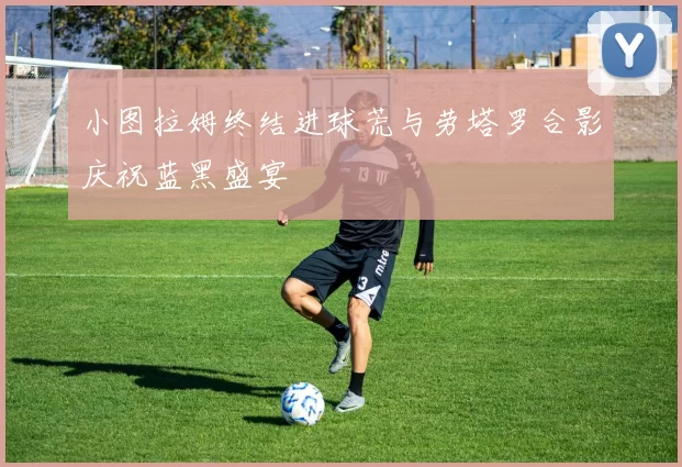 小图拉姆终结进球荒与劳塔罗合影庆祝蓝黑盛宴