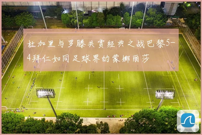杜加里与罗滕共赏经典之战巴黎5-4拜仁如同足球界的蒙娜丽莎