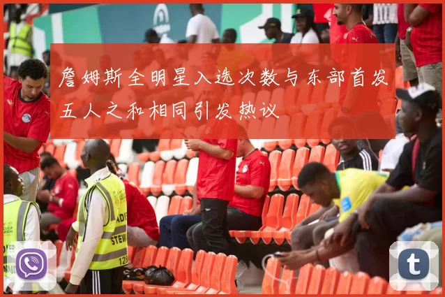 詹姆斯全明星入选次数与东部首发五人之和相同引发热议