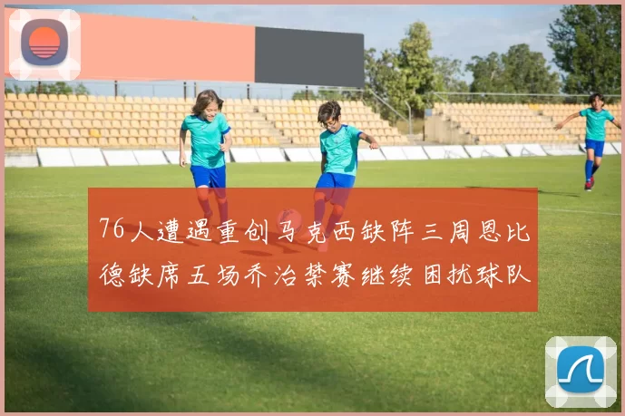 76人遭遇重创马克西缺阵三周恩比德缺席五场乔治禁赛继续困扰球队