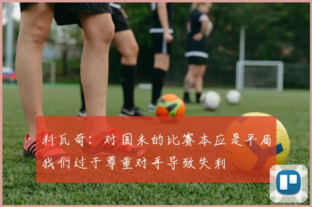 科瓦奇：对国米的比赛本应是平局我们过于尊重对手导致失利