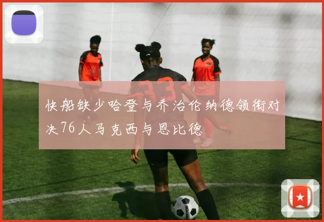 快船缺少哈登与乔治伦纳德领衔对决76人马克西与恩比德