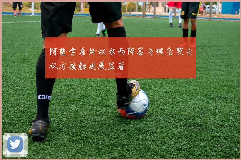 阿隆索看好切尔西阵容与理念契合双方接触进展显著