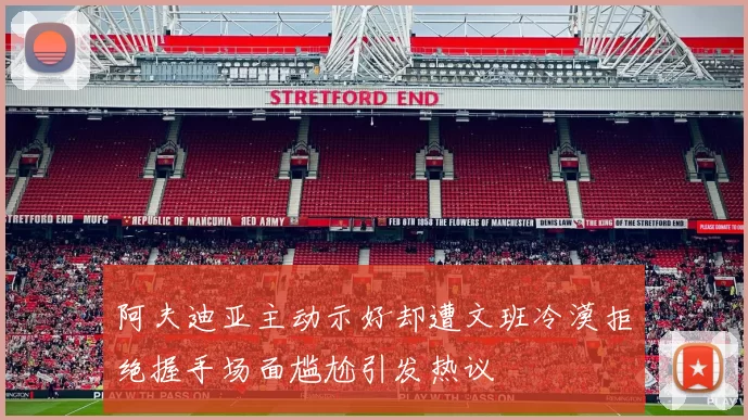 阿夫迪亚主动示好却遭文班冷漠拒绝握手场面尴尬引发热议