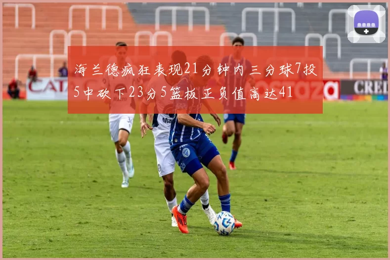 海兰德疯狂表现21分钟内三分球7投5中砍下23分5篮板正负值高达41