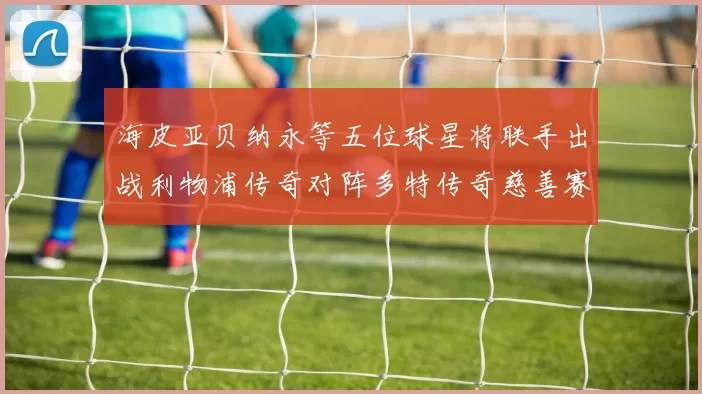 海皮亚贝纳永等五位球星将联手出战利物浦传奇对阵多特传奇慈善赛