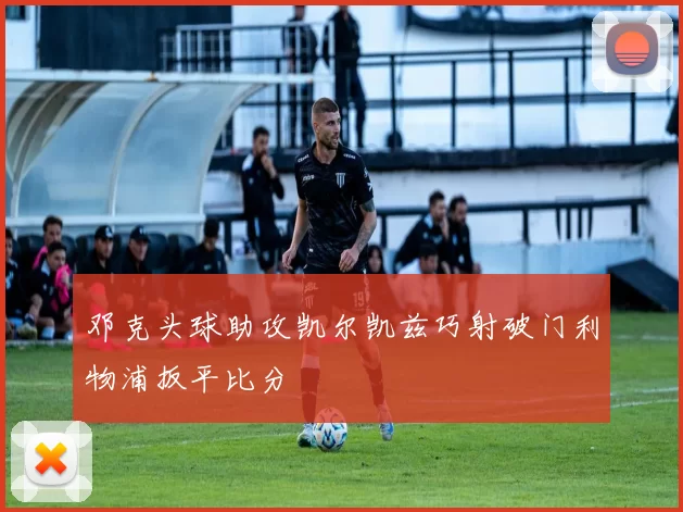 邓克头球助攻凯尔凯兹巧射破门利物浦扳平比分