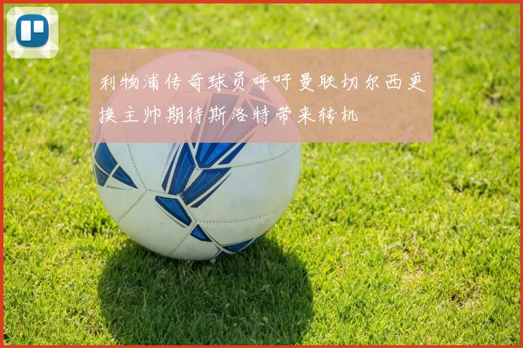 利物浦传奇球员呼吁曼联切尔西更换主帅期待斯洛特带来转机
