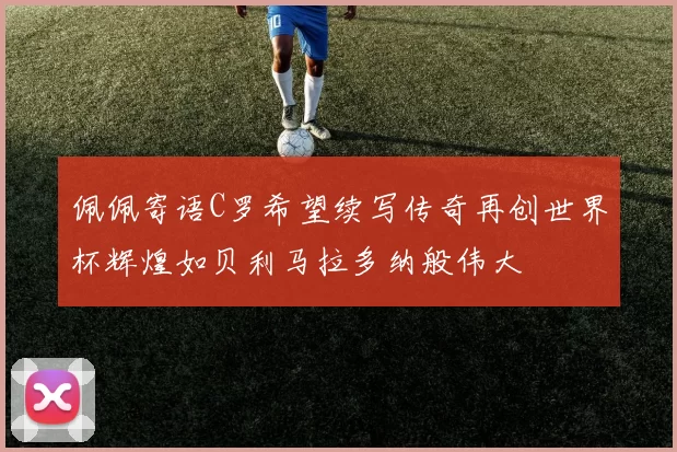 佩佩寄语C罗希望续写传奇再创世界杯辉煌如贝利马拉多纳般伟大