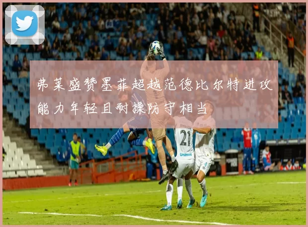 弗莱盛赞墨菲超越范德比尔特进攻能力年轻且耐操防守相当