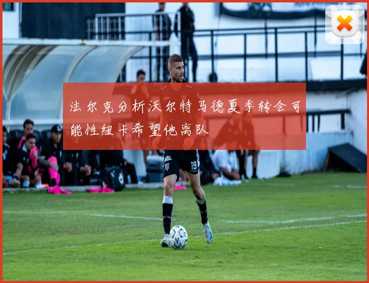 法尔克分析沃尔特马德夏季转会可能性纽卡希望他离队