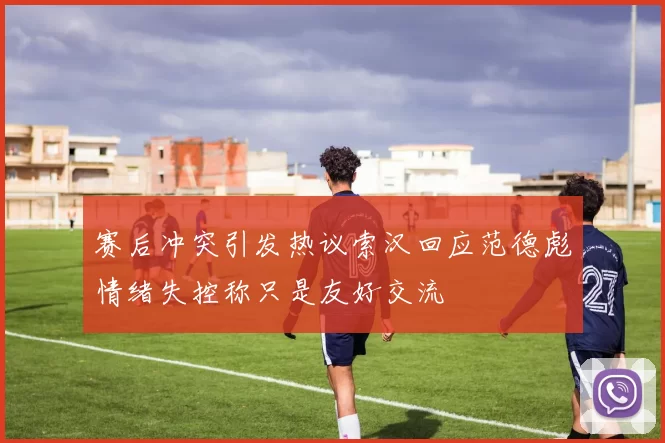 赛后冲突引发热议索汉回应范德彪情绪失控称只是友好交流