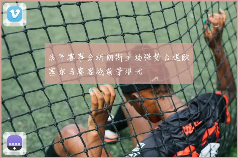 法甲赛事分析朗斯主场强势击退欧塞尔马赛客战前景堪忧